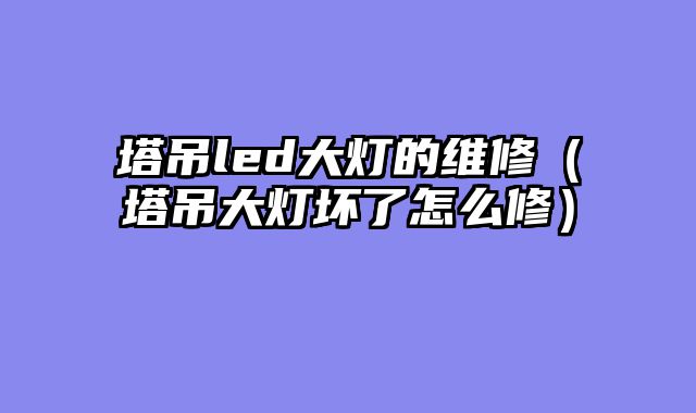 塔吊led大灯的维修（塔吊大灯坏了怎么修）