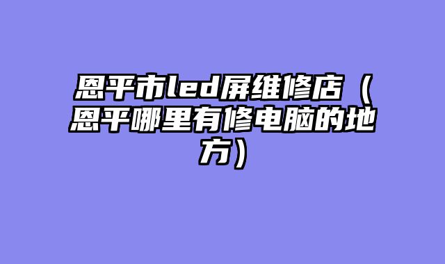 恩平市led屏维修店（恩平哪里有修电脑的地方）