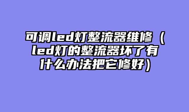 可调led灯整流器维修（led灯的整流器坏了有什么办法把它修好）