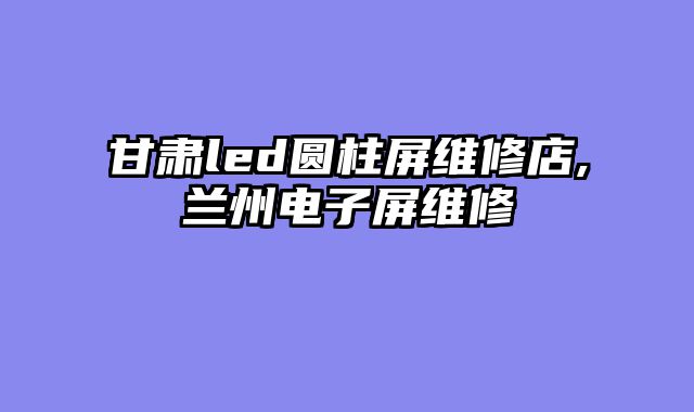 甘肃led圆柱屏维修店,兰州电子屏维修