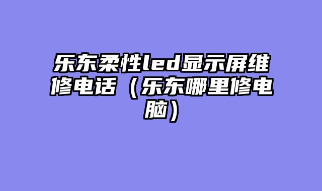 乐东柔性led显示屏维修电话（乐东哪里修电脑）