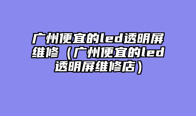 广州便宜的led透明屏维修（广州便宜的led透明屏维修店）