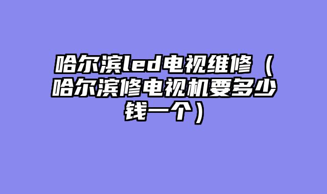 哈尔滨led电视维修（哈尔滨修电视机要多少钱一个）
