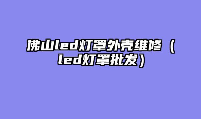 佛山led灯罩外壳维修（led灯罩批发）