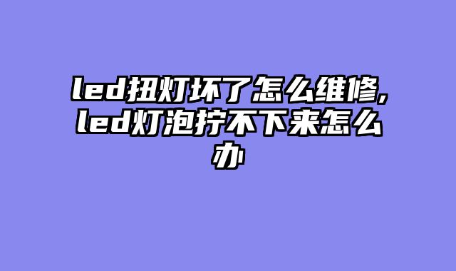led扭灯坏了怎么维修,led灯泡拧不下来怎么办