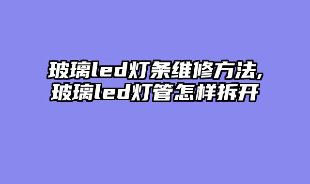 玻璃led灯条维修方法,玻璃led灯管怎样拆开