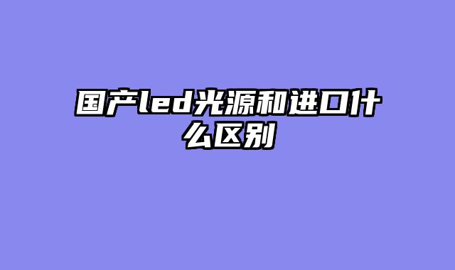 国产led光源和进口什么区别