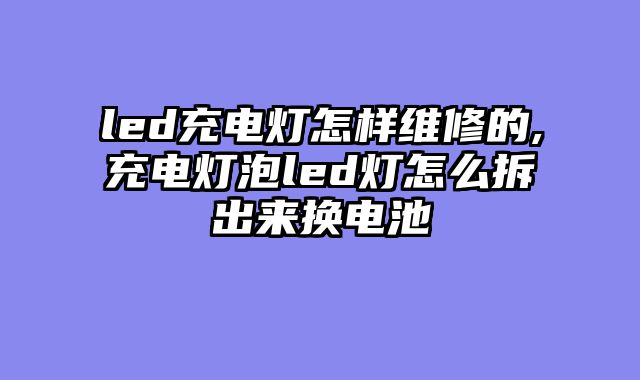 led充电灯怎样维修的,充电灯泡led灯怎么拆出来换电池