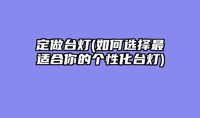 定做台灯(如何选择最适合你的个性化台灯)