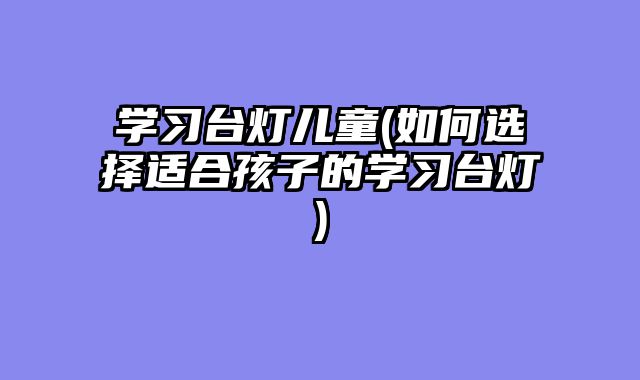 学习台灯儿童(如何选择适合孩子的学习台灯)