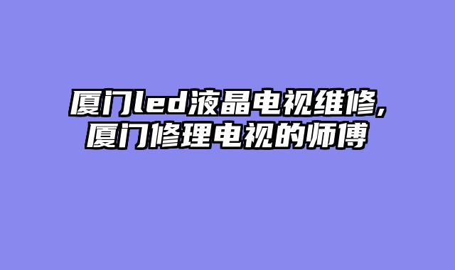 厦门led液晶电视维修,厦门修理电视的师傅