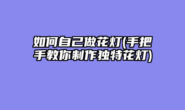 如何自己做花灯(手把手教你制作独特花灯)