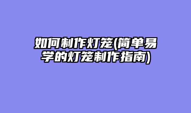 如何制作灯笼(简单易学的灯笼制作指南)