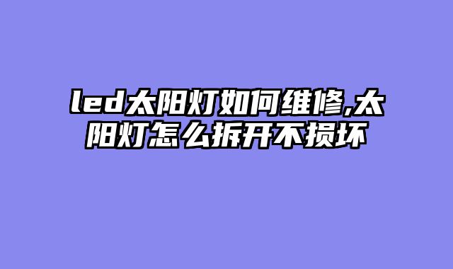 led太阳灯如何维修,太阳灯怎么拆开不损坏