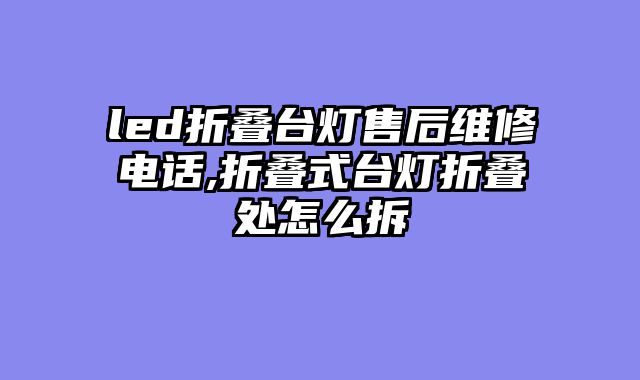 led折叠台灯售后维修电话,折叠式台灯折叠处怎么拆