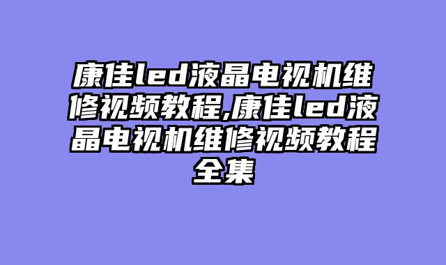 康佳led液晶电视机维修视频教程,康佳led液晶电视机维修视频教程全集