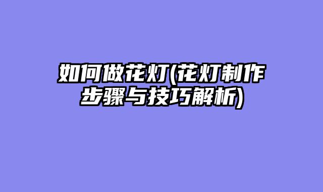 如何做花灯(花灯制作步骤与技巧解析)