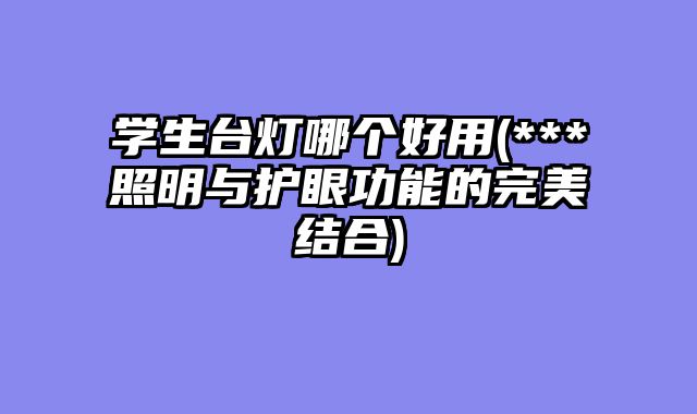 学生台灯哪个好用(***照明与护眼功能的完美结合)