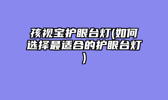 孩视宝护眼台灯(如何选择最适合的护眼台灯)