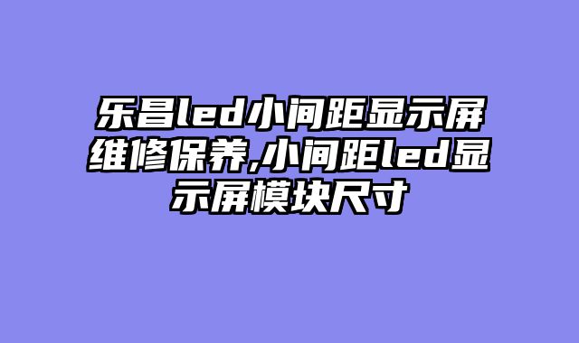 乐昌led小间距显示屏维修保养,小间距led显示屏模块尺寸