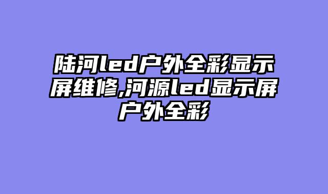 陆河led户外全彩显示屏维修,河源led显示屏户外全彩