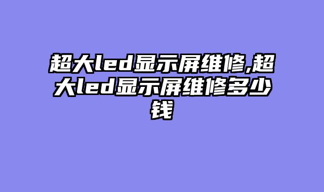 超大led显示屏维修,超大led显示屏维修多少钱