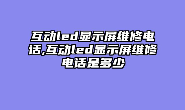 互动led显示屏维修电话,互动led显示屏维修电话是多少