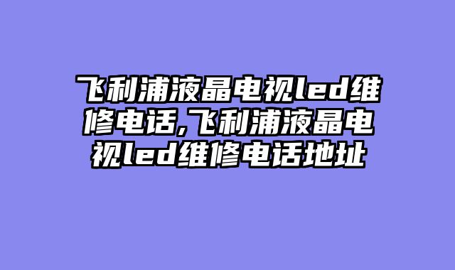 飞利浦液晶电视led维修电话,飞利浦液晶电视led维修电话地址