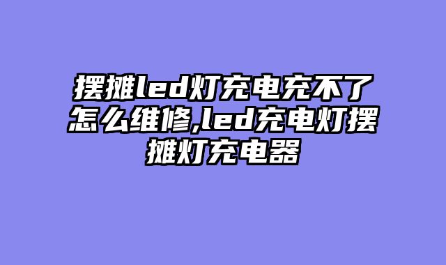 摆摊led灯充电充不了怎么维修,led充电灯摆摊灯充电器