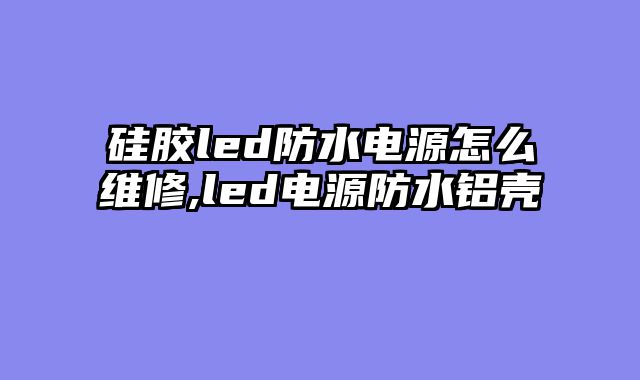 硅胶led防水电源怎么维修,led电源防水铝壳