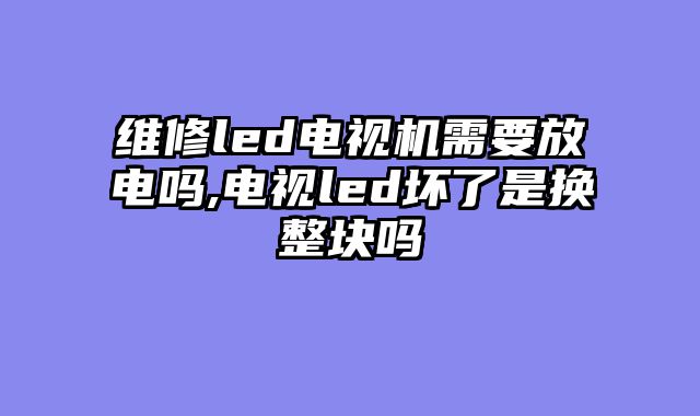 维修led电视机需要放电吗,电视led坏了是换整块吗