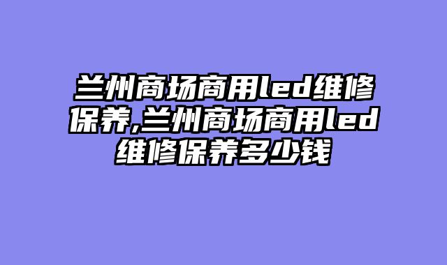 兰州商场商用led维修保养,兰州商场商用led维修保养多少钱